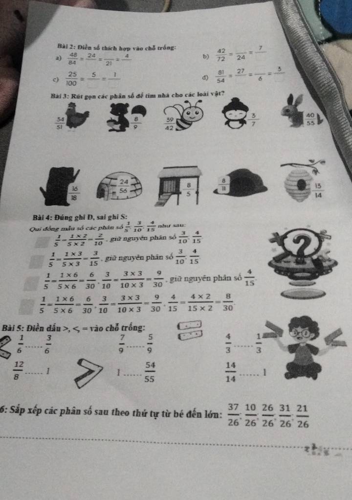 Điễn số thích hợp vào chỗ trống:  42/72 =frac 24=frac 7
2)  48/84 =frac 24=frac 21=frac 4
b)
c)  25/100 =frac 5=frac 1
d)  81/54 =frac 27=frac 6=frac 3
Bài 3: Rút gọn các phân số để tim nhà cho các loài vật?
 34/51 
 8/9   39/42 
 3/7   40/55 
24
 16/18  56  8/11 
 8/5 
 13/14 
Bài 4: Đúng ghi D, sai ghi S:
Qui đồng mẫu số các phân số  1/5 , 3/10 , 4/15  như sau:
 1/5 = (1* 2)/5* 2 = 2/10  giữ nguyên phān số  3/10 , 4/15 
 1/5 = (1* 3)/5* 3 = 3/15  , giữ nguyên phân số  3/10 , 4/15 
 1/5 = (1* 6)/5* 6 = 6/30 , 3/10 = (3* 3)/10* 3 = 9/30  , giữ nguyên phân số  4/15 .
 1/5 = (1* 6)/5* 6 = 6/30 , 3/10 = (3* 3)/10* 3 = 9/30 , 4/15 = (4* 2)/15* 2 = 8/30 .
Bài 5: Điền dấu >,
 1/6  _  3/6 
 7/9  _  5/9 
 4/3 ... 1/3  _
 12/8  _ 1
1_  54/55 
 14/14 . _ 1
6: Sắp xếp các phân số sau theo thứ tự từ bé đến lớn:  37/26 ; 10/26 ; 26/26 ; 31/26 ; 21/26 