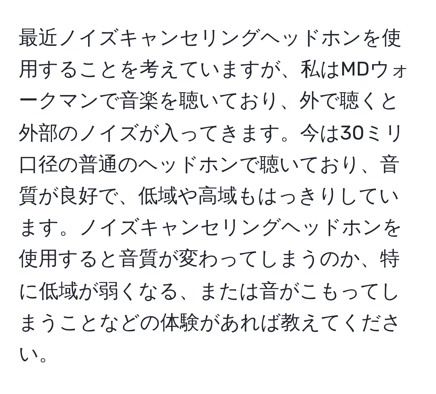 最近ノイズキャンセリングヘッドホンを使用することを考えていますが、私はMDウォークマンで音楽を聴いており、外で聴くと外部のノイズが入ってきます。今は30ミリ口径の普通のヘッドホンで聴いており、音質が良好で、低域や高域もはっきりしています。ノイズキャンセリングヘッドホンを使用すると音質が変わってしまうのか、特に低域が弱くなる、または音がこもってしまうことなどの体験があれば教えてください。