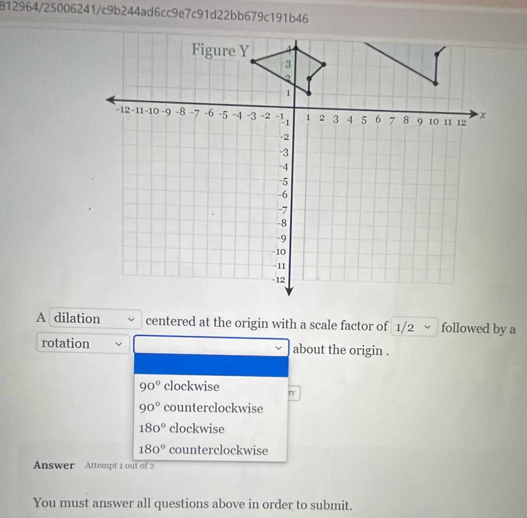 812964/25006241/c9b244ad6cc9e7c91d22bb679c191b46
A dilation centered at the origin with a scale factor of 1/2 √ followed by a
rotation about the origin .
90° clockwise
ry
90° counterclockwise
180° clockwise
180° counterclockwise
Answer Attempt 1 out of 2
You must answer all questions above in order to submit.