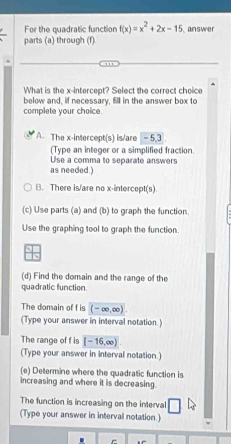 For the quadratic function f(x)=x^2+2x-15 , answer
parts (a) through (f)
What is the x-intercept? Select the correct choice
below and, if necessary, fill in the answer box to
complete your choice.
A The x-intercept(s) is/are -5, 3.
(Type an integer or a simplified fraction.
Use a comma to separate answers
as needed.)
B. There is/are no x-intercept(s).
(c) Use parts (a) and (b) to graph the function.
Use the graphing tool to graph the function.
(d) Find the domain and the range of the
quadratic function.
The domain of f is (-∈fty ,∈fty ). 
(Type your answer in interval notation.)
The range of f is [-16,∈fty )
(Type your answer in interval notation.)
(e) Determine where the quadratic function is
increasing and where it is decreasing.
The function is increasing on the interval
(Type your answer in interval notation.)