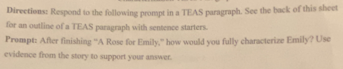 Directions: Respond to the following prompt in a TEAS paragraph. See the back of this sheet 
for an outline of a TEAS paragraph with sentence starters. 
Prompt: After finishing “A Rose for Emily,” how would you fully characterize Emily? Use 
evidence from the story to support your answer.