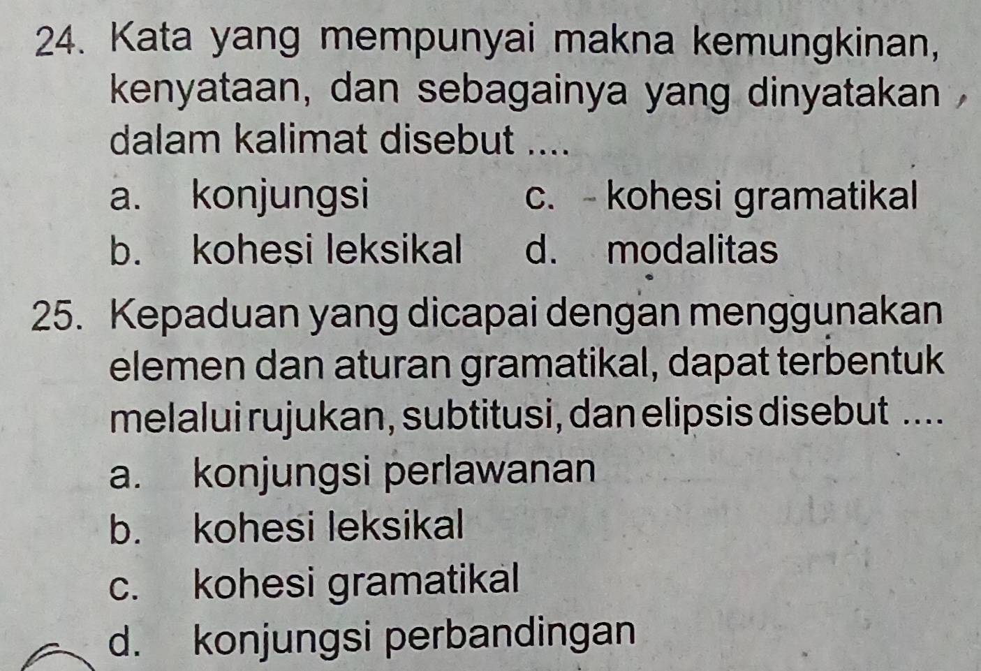 Kata yang mempunyai makna kemungkinan,
kenyataan, dan sebagainya yang dinyatakan 
dalam kalimat disebut ....
a. konjungsi c. - kohesi gramatikal
b. kohesi leksikal d. modalitas
25. Kepaduan yang dicapai dengan menggunakan
elemen dan aturan gramatikal, dapat terbentuk
melalui rujukan, subtitusi, dan elipsis disebut ....
a. konjungsi perlawanan
b. kohesi leksikal
c. kohesi gramatikal
d. konjungsi perbandingan