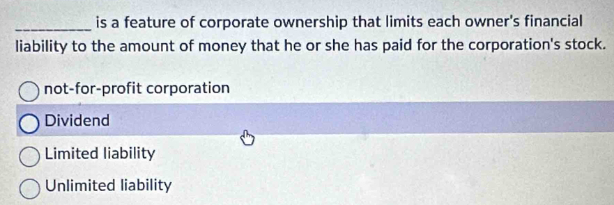 is a feature of corporate ownership that limits each owner's financial
liability to the amount of money that he or she has paid for the corporation's stock.
not-for-profit corporation
Dividend
Limited liability
Unlimited liability