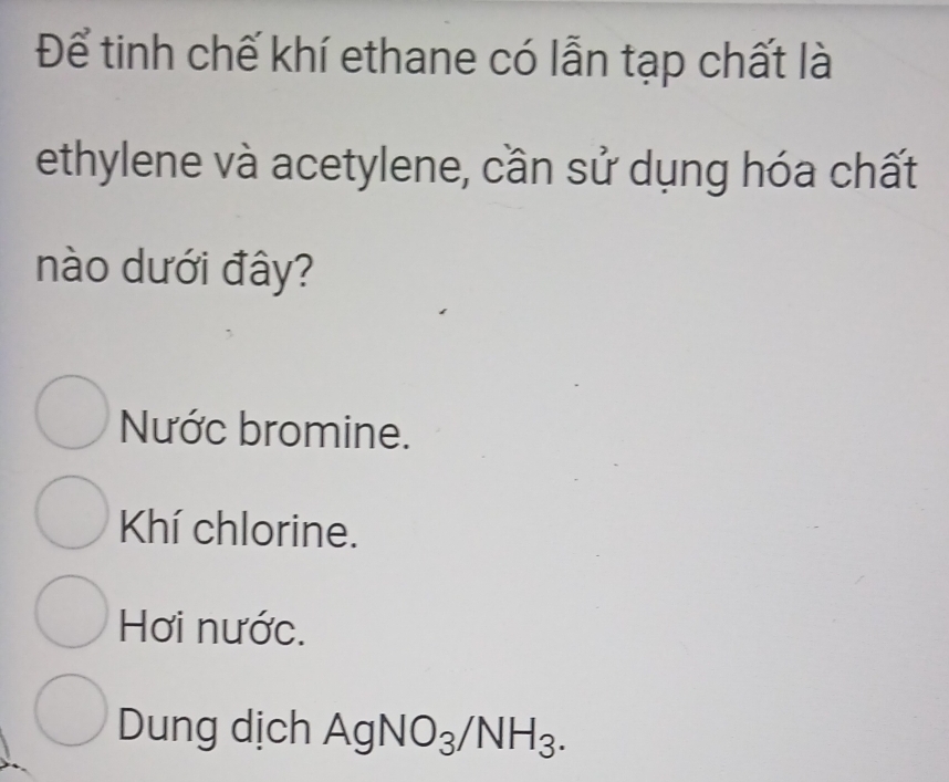 Để tinh chế khí ethane có lẫn tạp chất là
ethylene và acetylene, cần sử dụng hóa chất
nào dưới đây?
Nước bromine.
Khí chlorine.
Hơi nước.
Dung dịch A g NO_3/NH_3.