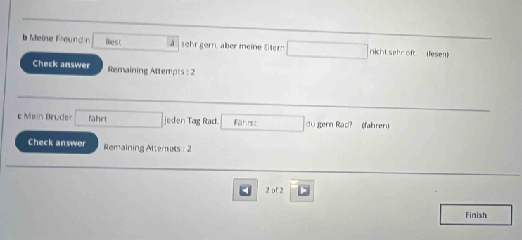 Meine Freundin liest á sehr gern, aber meine Eltern nicht sehr oft. (lesen) 
Check answer Remaining Attempts : 2 
c Mein Bruder fährt jeden Tag Rad. Fährst du gern Rad? (fahren) 
Check answer Remaining Attempts : 2 
2 of 2 
Finish