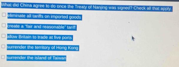 What did China agree to do once the Treaty of Nanjing was signed? Check all that apply.
eliminate all tariffs on imported goods
create a ''fair and reasonable'' tariff
allow Britain to trade at five ports
surrender the territory of Hong Kong
surrender the island of Taiwan