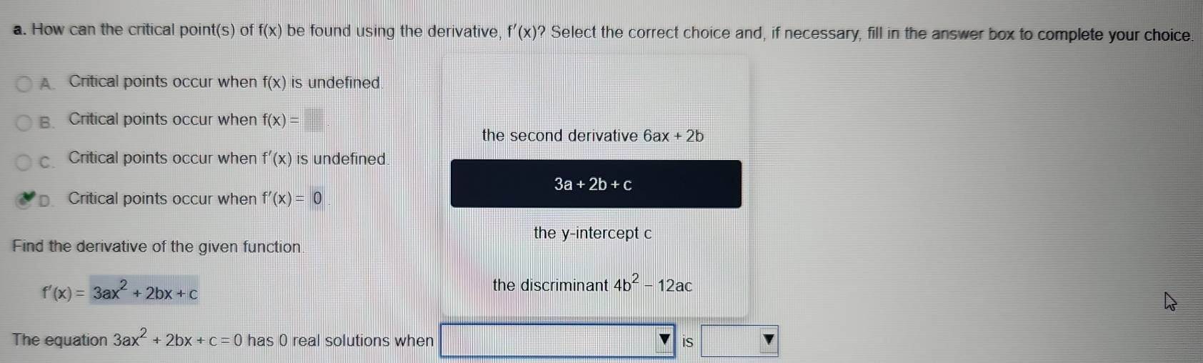 How can the critical point(s) of f(x) be found using the derivative, f'(x) ? Select the correct choice and, if necessary, fill in the answer box to complete your choice.
Critical points occur when f(x) is undefined.
B Critical points occur when f(x)=□
the second derivative 6ax+2b
Critical points occur when f'(x) is undefined.
3a+2b+c
D. Critical points occur when f'(x)=0
the y-intercept c
Find the derivative of the given function
f'(x)=3ax^2+2bx+c
the discriminant 4b^2-12ac
The equation 3ax^2+2bx+c=0 has 0 real solutions when is