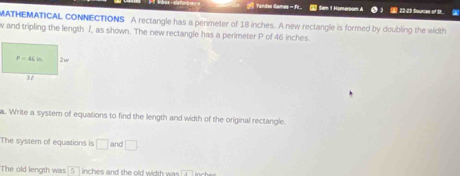 Yandex Games  Sem 1 Homeroom A 22-23 Sources of St...
MATHEMATICAL CONNECTIONS A rectangle has a perimeter of 18 inches. A new rectangle is formed by doubling the width
w and tripling the length I, as shown. The new rectangle has a perimeter P of 46 inches.
a. Write a system of equations to find the length and width of the original rectangle.
The system of equations is □ and □ .
The old length was 5 inches and the old width was A