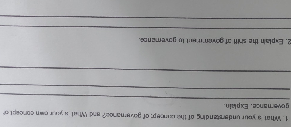 What is your understanding of the concept of governance? and What is your own concept of 
_ 
governance. Explain. 
_ 
_ 
2. Explain the shift of government to governance. 
_ 
_