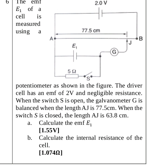 The emt 2.0 V
E_1 of a
cell is
measured
using a
potentiome
cell has an emf of 2V and negligible resistance.
When the switch S is open, the galvanometer G is
balanced when the length AJ is 77.5cm. When the
switch S is closed, the length AJ is 63.8 cm.
a. Calculate the emf E_1
[1.55V]
b. Calculate the internal resistance of the
cell.
[1.074Ω]