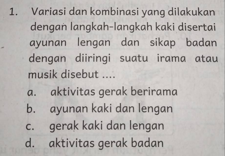 Variasi dan kombinasi yang dilakukan
dengan langkah-langkah kaki disertai
ayunan lengan dan sikap badan
dengan diiringi suatu irama atau
musik disebut ....
a. aktivitas gerak berirama
b. ayunan kaki dan lengan
c. gerak kaki dan lengan
d. aktivitas gerak badan