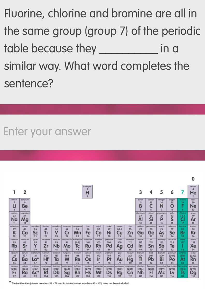 Fluorine, chlorine and bromine are all in
the same group (group 7) of the periodic
table because they _in a
similar way. What word completes the
sentence?
Enter your answer
0
halium
1 2
H
3 4 5 6 7 He
7 carbo aurygen
n 12 14 16 20
Li Be B C N F Ne
3 4
5 6 7 B 10
23 24 27 p ể pan ohr a gan
28 31 32
Na Mg Al Si P S 35.5 40
CI Ar
n 12 13 14 15 16 17 18
calicium
39 40 45 48 51 52 55 56 59 63.5 65 70 73 75 se lom k um bromine krypton
79 84
K Ca Sc Ti v Cr Mn Fe Co Ni Cu Zn Ga Ge As Se Br Kr
28 29 30 31 32 33 34 35 36
20 21 22 23 24 25 26 27 pollodum
85 8B yrium
y theri um
e lumum
89 91 93 96 [98] 101 115
Rb Sr Y Zr Nb Mo Tc Ru 103 106 108 s lver 112 indum 119 122 128 127 R 131
Rh Pd Ag Cd In Sn Sb Te | Xe
43 44 45 46 48 49 50 51 52 53 54
37 3B 39 40 42 tenium sem um plot nu gold mertury thal lium palonium a dañns ra dian
b onym Nhum Sprany m Utgrten
133 137 139 178 181 184
Cs Ba La^* Hf Ta W Re 186 190 192 195 197 201 204 le ad 207 bismum 209 [209] [210] [222]
Os Ir Pt Au Hg TI Pb Bi Po At Rn
55 56 57 72 74 75 76 86
[223] nutherlcetium bekum 77 78 79 81 82 83 84 85
rediom Berovium
francium [226] [227] [261] [262] [266] [264] bohfum hessium [277] me marium deroc [268] [271] 272] [285] nitonium [286) [289] [289] ven narium [293] tart ness he [294] [294]
Sg Bh Hs Mt Ds Rg Cn Nh Fl Mc Lv Ts Og
Fr Ra  L c° Rf Db 105 103 107 108 109 110 112 113 114 115 116 117
87 8B 89 104
The Lanthanides (atomic numbers 58 - 71) and Actinides (atomic numbers 90 - 103) have not been included