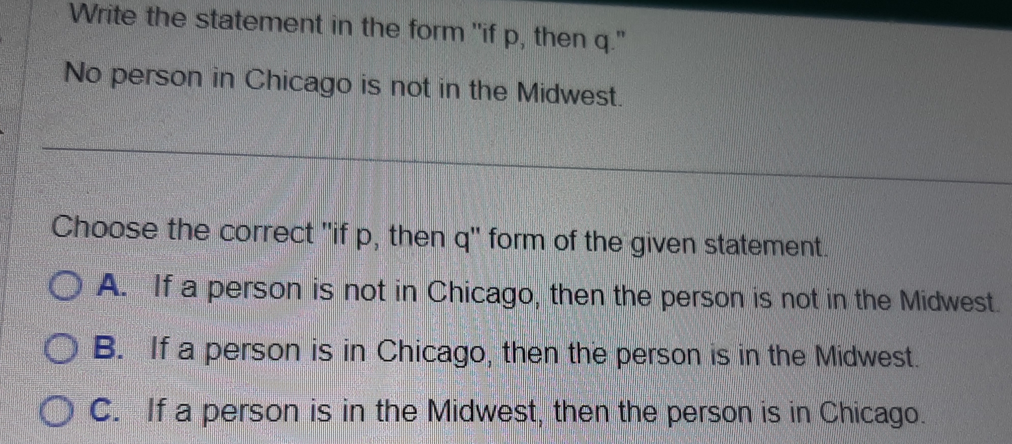 Write the statement in the form "if p, then q."
No person in Chicago is not in the Midwest.
Choose the correct "if p, then q" form of the given statement.
A. If a person is not in Chicago, then the person is not in the Midwest.
B. If a person is in Chicago, then the person is in the Midwest.
C. If a person is in the Midwest, then the person is in Chicago.