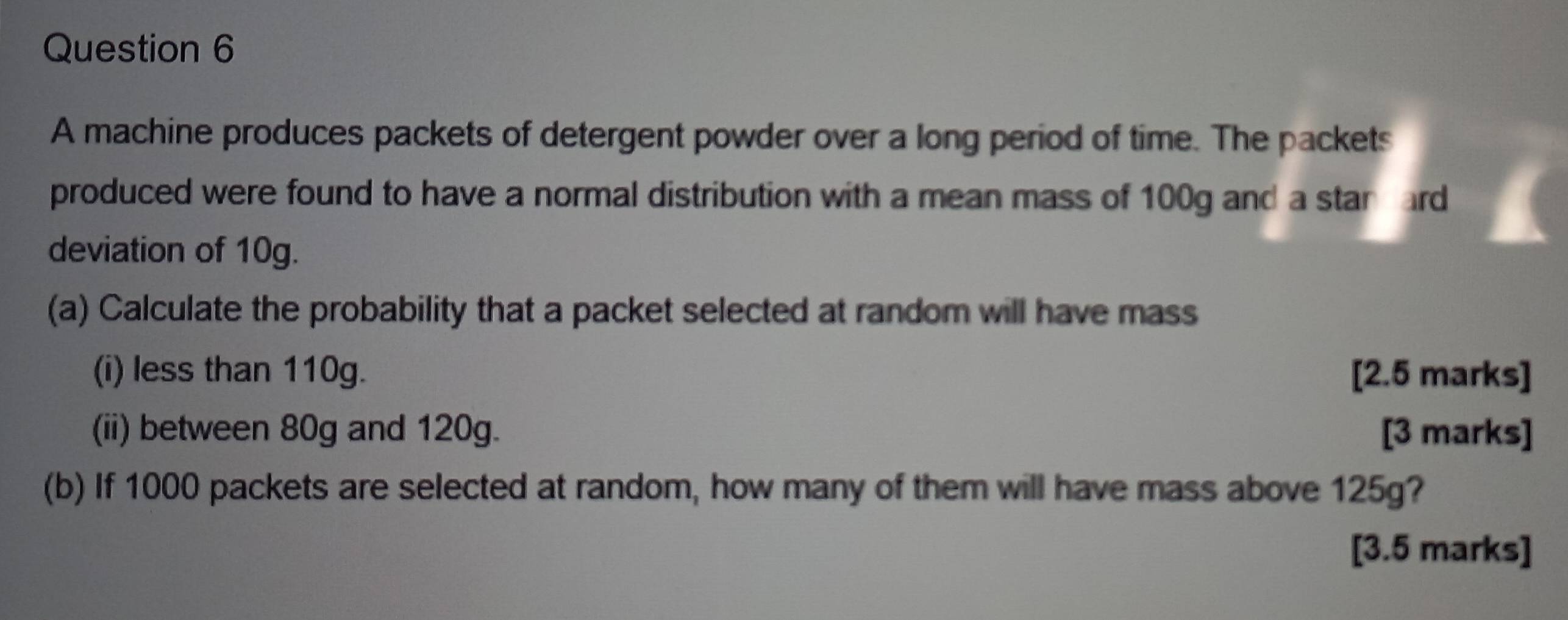 A machine produces packets of detergent powder over a long period of time. The packets 
produced were found to have a normal distribution with a mean mass of 100g and a stan ard 
deviation of 10g. 
(a) Calculate the probability that a packet selected at random will have mass 
(i) less than 110g. [2.5 marks] 
(ii) between 80g and 120g. [3 marks] 
(b) If 1000 packets are selected at random, how many of them will have mass above 125g? 
[3.5 marks]