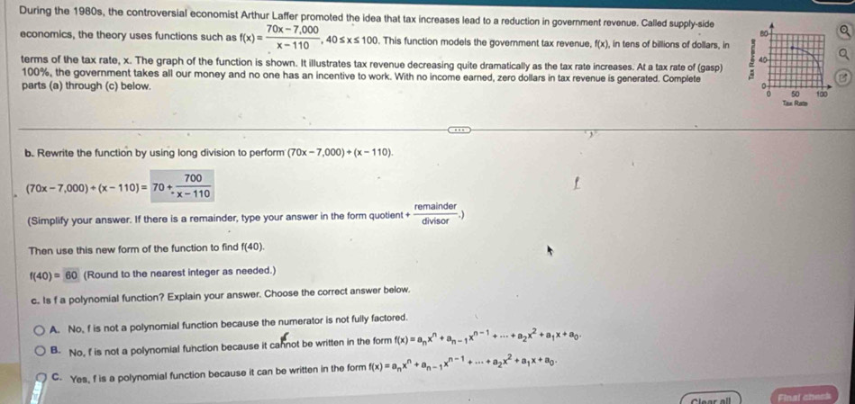 During the 1980s, the controversial economist Arthur Laffer promoted the idea that tax increases lead to a reduction in government revenue. Called supply-side
80
economics, the theory uses functions such as f(x)= (70x-7,000)/x-110 , 40≤ x≤ 100 This function models the government tax revenue, f(x). , in tens of billions of dollars, in 5 40
terms of the tax rate, x. The graph of the function is shown. It illustrates tax revenue decreasing quite dramatically as the tax rate increases. At a tax rate of (gasp)
100%, the government takes all our money and no one has an incentive to work. With no income earned, zero dollars in tax revenue is generated. Complete
parts (a) through (c) below. . Tan Rate 100
B
b. Rewrite the function by using long division to perform (70x-7,000)+)(x-110)
(70x-7,000)/ (x-110)=70/  700/x-110 
(Simplify your answer. If there is a remainder, type your answer in the form quotient + remainder/divisor .)
Then use this new form of the function to find f(40)
f(40)=60 (Round to the nearest integer as needed.)
c.. Is f a polynomial function? Explain your answer. Choose the correct answer below.
A. No, f is not a polynomial function because the numerator is not fully factored.
B. No, f is not a polynomial function because it cannot be written in the form f(x)=a_nx^n+a_n-1x^(n-1)+·s +a_2x^2+a_1x+a_0.
C. Yes, f is a polynomial function because it can be written in the form f(x)=a_nx^n+a_n-1x^(n-1)+·s +a_2x^2+a_1x+a_0.