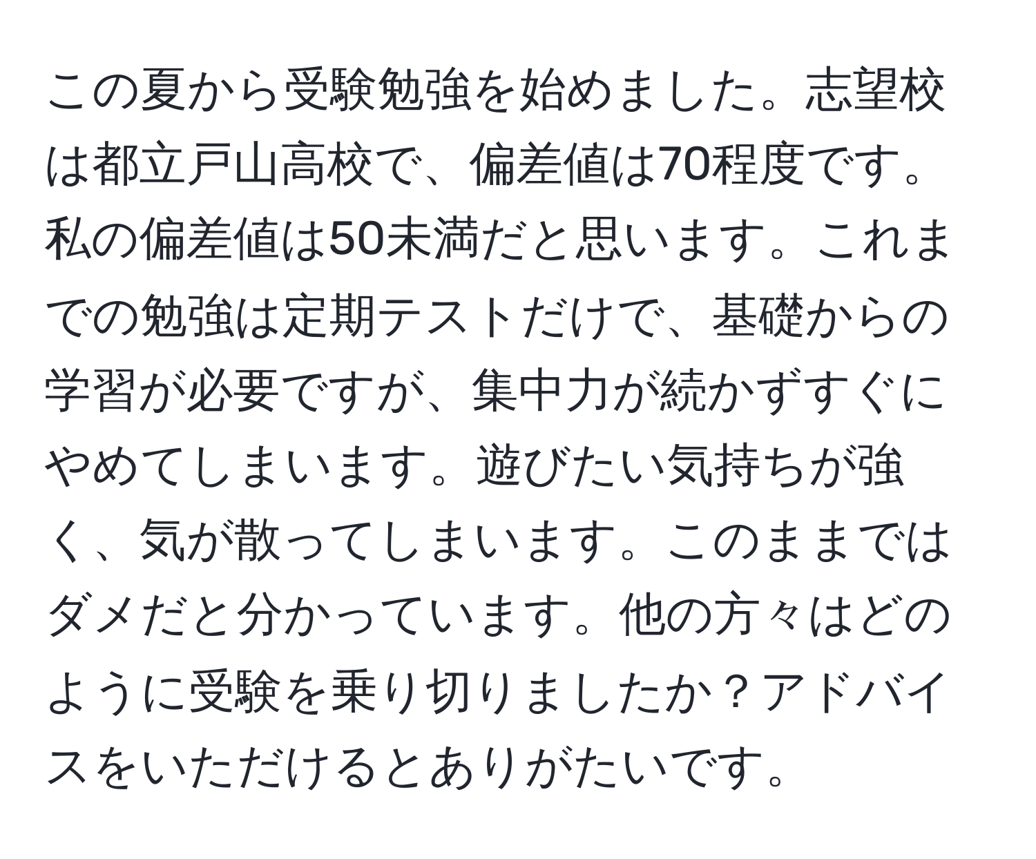 この夏から受験勉強を始めました。志望校は都立戸山高校で、偏差値は70程度です。私の偏差値は50未満だと思います。これまでの勉強は定期テストだけで、基礎からの学習が必要ですが、集中力が続かずすぐにやめてしまいます。遊びたい気持ちが強く、気が散ってしまいます。このままではダメだと分かっています。他の方々はどのように受験を乗り切りましたか？アドバイスをいただけるとありがたいです。