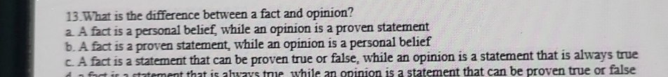 What is the difference between a fact and opinion?
a. A fact is a personal belief, while an opinion is a proven statement
b. A fact is a proven statement, while an opinion is a personal belief
c. A fact is a statement that can be proven true or false, while an opinion is a statement that is always true
act s statement that is always true, while an opinion is a statement that can be proven true or false