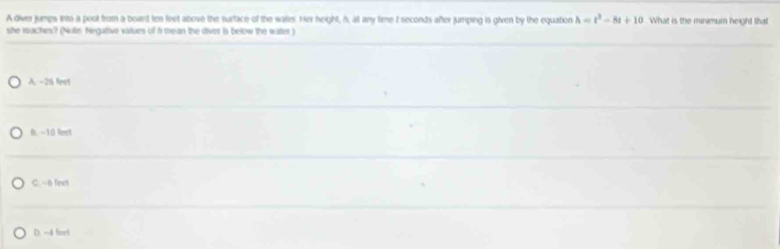 A diver jumps into a pool from a board ten leet above the surface of the wates. Her height, h, at any time 7 seconds after jumping is given by the equation h=t^2-8t+10 What is the minimum height that
she raches? (Nute. Negative vatues of 5 mean the diver is below the water )
A. -26 feet
0. -10 leet
C. -- a feet
D. ~4 feel