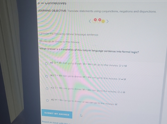 3 — Connectives
LEARNING OBJECTIVE: Translate statements using conjunctions, negations and disjunctions.
Consider the following natural language sentence:
We can go to dinner or the movies.
Which answer is a translation of this natural language sentence into formal logic?
a. D= We can go to dinner M- We can go to the movies. D V M
b,) D= We can go to dinner. M= We can go to the movies. Dto M
c.) D= We car go to dinner M=V We can go to the movies. D∩ M
d M = We can go to dinner or we can go to the movies. M
SUBMIT MY ANSWER
Report an issue with !