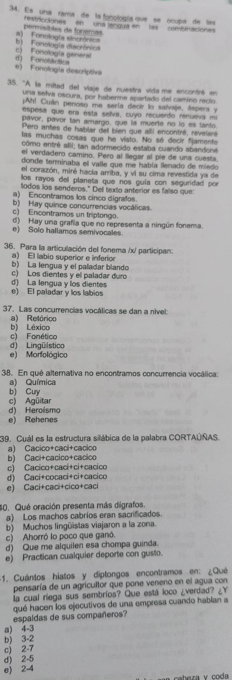 Es una rama de la fonollogía que se ocupa de las
restricciones en una lengua en las combinaciones
permisibles de fonemas
a) Fonología sinorónica
b) Fonología diacrónica
c) Fonología general
d) Fonotáctica
e) Fonología descriptiva
35. 'A la mitad del viaje de nuestra vida me encontré en
una selva oscura, por haberme apartado del camino recto
¡Ah! Cuán penoso me sería decir lo salvaje, áspera y
espesa que era esta selva, cuyo recuerdo renueva mi
pavor, pavor tan amargo, que la muerte no lo es tanto.
Pero antes de hablar del bien que allí encontré, revelaré
las muchas cosas que he visto. No sé decir fijamente
cómo entré allí; tan adormecido estaba cuando abandoné
el verdadero camino. Pero al llegar al pie de una cuesta.
donde terminaba el valle que me había llenado de miedo
el corazón, miré hacia arriba, y vi su cima revestida ya de
los rayos del planeta que nos guía con seguridad por
todos los senderos." Del texto anterior es falso que:
a) Encontramos los cinco dígrafos.
b) Hay quince concurrencias vocálicas.
c) Encontramos un triptongo.
d) Hay una grafía que no representa a ningún fonema.
e) Solo hallamos semivocales.
36. Para la articulación del fonema /x/ participan:
a) El labio superior e inferior
b) La lengua y el paladar blando
c) Los dientes y el paladar duro
d) La lengua y los dientes
e) El paladar y los labios
37. Las concurrencias vocálicas se dan a nivel:
a) Retórico
b) Léxico
c) Fonético
d) Lingüístico
e) Morfológico
38. En qué alternativa no encontramos concurrencia vocálica:
a) Química
b) Cuy
c) Agüitar
d) Heroísmo
e) Rehenes
39. Cuál es la estructura silábica de la palabra CORTAÚÑAS.
a) Cacico+caci+cacico
b) Caci+cacico+cacico
c) Cacico+caci+ci+cacico
d) Caci+cocaci+ci+cacico
e) Caci+caci+cico+caci
40. Qué oración presenta más dígrafos.
a) Los machos cabríos eran sacrificados.
b) Muchos lingüistas viajaron a la zona.
c) Ahorró lo poco que ganó.
d) Que me alquilen esa chompa guinda.
e) Practican cualquier deporte con gusto.
1. Cuántos hiatos y diptongos encontramos en: ¿Qué
pensaría de un agricultor que pone veneno en el agua con
la cual riega sus sembríos? Que está loco ¿verdad? ¿Y
qué hacen los ejecutivos de una empresa cuando hablan a
espaldas de sus compañeros?
a) 4-3
b) 3-2
c) 2-7
d) 2-5
e) 2-4
cabeza v coda