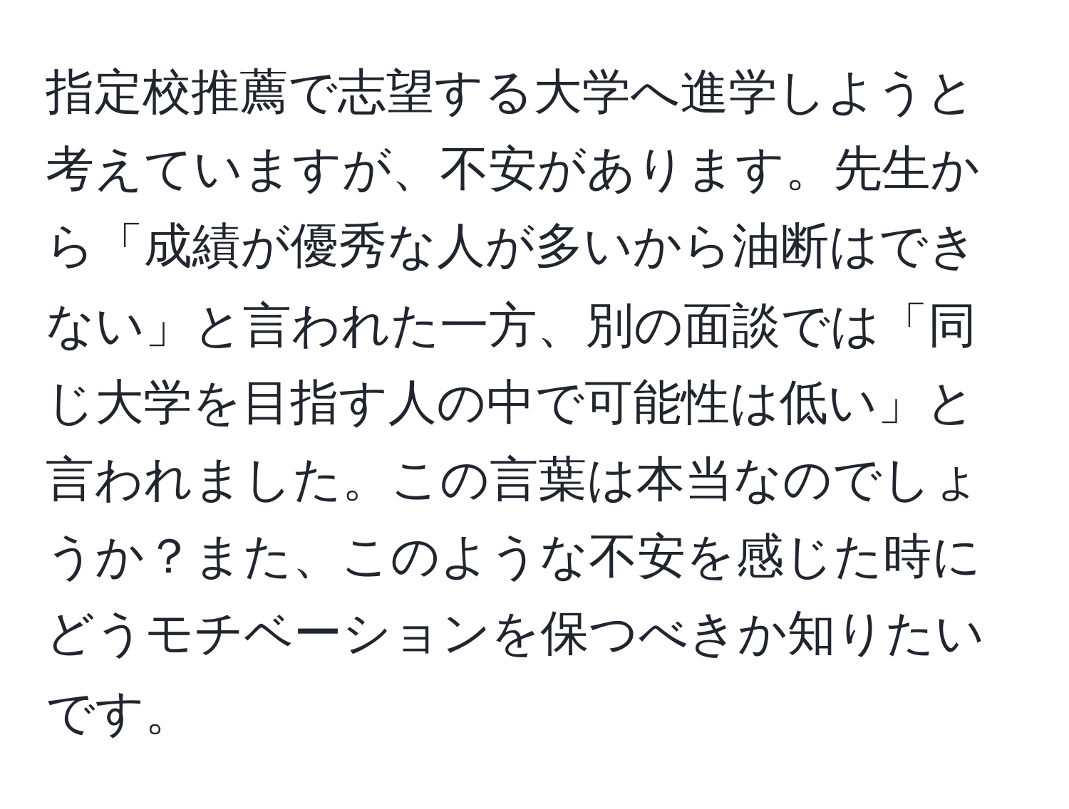 指定校推薦で志望する大学へ進学しようと考えていますが、不安があります。先生から「成績が優秀な人が多いから油断はできない」と言われた一方、別の面談では「同じ大学を目指す人の中で可能性は低い」と言われました。この言葉は本当なのでしょうか？また、このような不安を感じた時にどうモチベーションを保つべきか知りたいです。