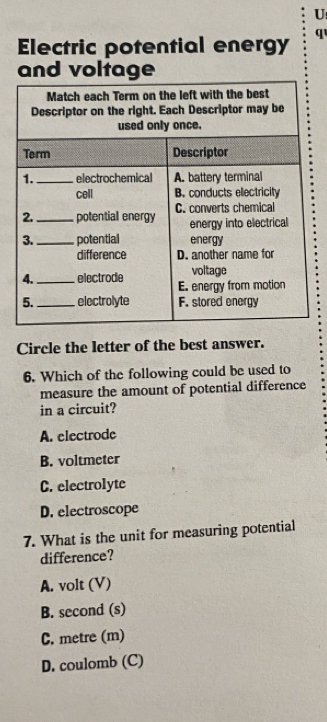 Electric potential energy q
and voltage
Circle the letter of the best answer.
6. Which of the following could be used to
measure the amount of potential difference
in a circuit?
A. electrode
B. voltmeter
C. electrolyte
D. electroscope
7. What is the unit for measuring potential
difference?
A. volt (V)
B. second (s)
C. metre (m)
D. coulomb (C)