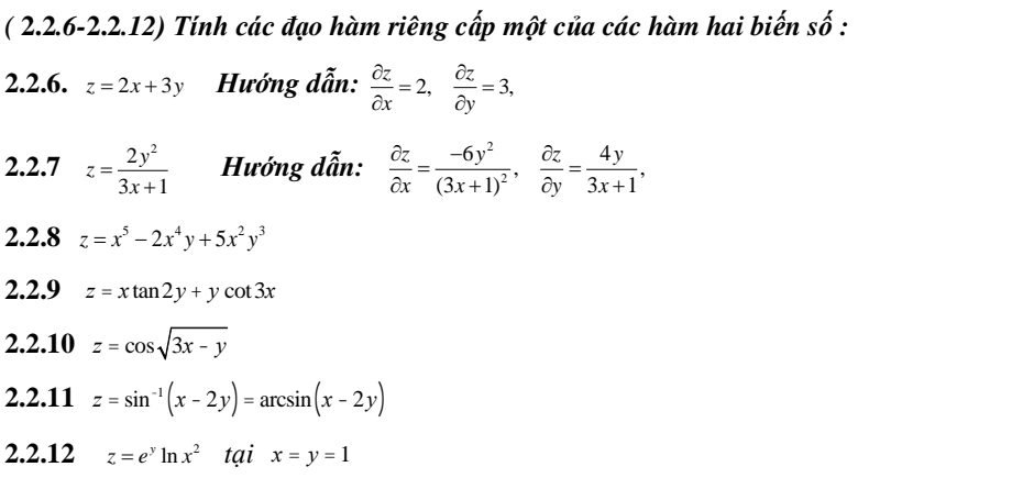 ( 2.2.6-2.2.12) Tính các đạo hàm riêng cấp một của các hàm hai biến số : 
2.2.6. z=2x+3y Hướng dẫn:  partial z/partial x =2,  partial z/partial y =3, 
2.2.7 z= 2y^2/3x+1  Hướng dẫn:  partial z/partial x =frac -6y^2(3x+1)^2,  partial z/partial y = 4y/3x+1 , 
2.2.8 z=x^5-2x^4y+5x^2y^3
2.2.9 z=xtan 2y+ycot 3x
2.2.10 z=cos sqrt(3x-y)
2.2.11 z=sin^(-1)(x-2y)=arcsin (x-2y)
2.2.12 z=e^yln x^2 tại x=y=1