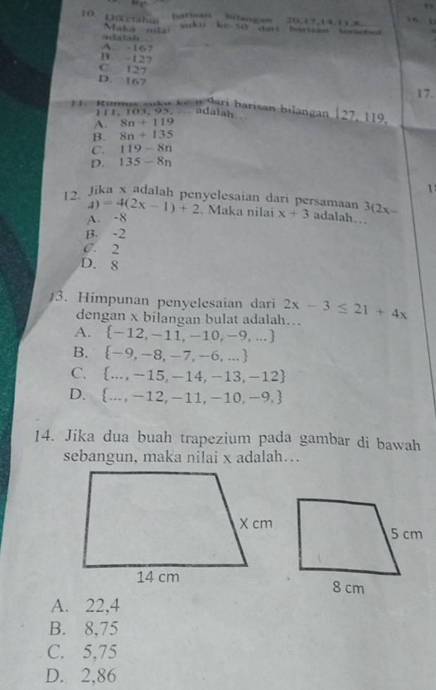 Sarisan billangan 20. 17, 14, 11x 6 5
10. 1kctah u 10-50 dari barisãn tersebul 
Maka nit
wetkss
adalah
A. -167
B. -127
C. 127
D. 167 17.
11. Romua auku kê n dari barisan bilangan | 27.119. 
111. 103, 95 adalah
A. 8n+119
B. 8n+135
C. 119-8n
D. 135-8n
12. Jika x adalah penyelesaian dari persamaan 3(2x-
4)=4(2x-1)+2. Maka nilai x+3 adalah…
A. -8
B. -2
C. 2
D. 8
3. Himpunan penyelesaian dari 2x-3≤ 21+4x
dengan x bilangan bulat adalah…
A.  -12,-11,-10,-9,...
B.  -9,-8,-7,-6,...
C.  ...,-15,-14,-13,-12
D.  ...,-12,-11,-10,-9,
14. Jika dua buah trapezium pada gambar di bawah
sebangun, maka nilai x adalah…
A. 22,4
B. 8,75
C. 5,75
D. 2,86