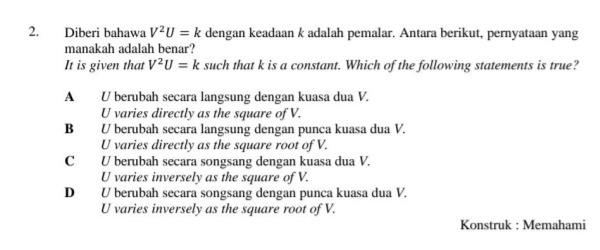 Diberi bahawa V^2U=k dengan keadaan k adalah pemalar. Antara berikut, pernyataan yang
manakah adalah benar?
It is given that V^2U=k such that k is a constant. Which of the following statements is true?
A U berubah secara langsung dengan kuasa dua V.
U varies directly as the square of V.
B U berubah secara langsung dengan punca kuasa dua V.
U varies directly as the square root of V.
C U berubah secara songsang dengan kuasa dua V.
U varies inversely as the square of V.
D U berubah secara songsang dengan punca kuasa dua V.
U varies inversely as the square root of V.
Konstruk : Memahami