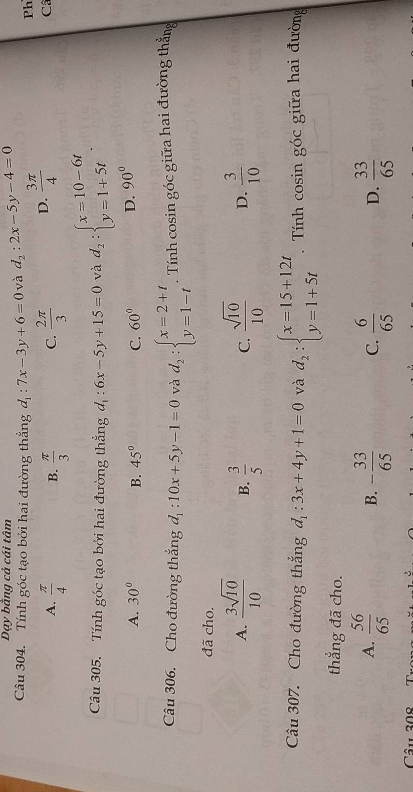 Dạy bằng cả cái tâm
Câu 304. Tính góc tạo bởi hai đường thẳng d_1:7x-3y+6=0 và d_2:2x-5y-4=0
A.  π /4   π /3   2π /3 
B.
C.
D.  3π /4 
Ph
C
Câu 305. Tính góc tạo bởi hai đường thẳng d_1:6x-5y+15=0 và d_2:beginarrayl x=10-6t y=1+5tendarray..
A. 30° B. 45° C. 60°
D. 90°
Câu 306. Cho đường thẳng d_1:10x+5y-1=0 và d_2:beginarrayl x=2+t y=1-tendarray.. Tính cosin góc giữa hai đường thắng
đã cho.
A.  3sqrt(10)/10   3/5   sqrt(10)/10   3/10 
B.
C.
D.
Câu 307. Cho đường thẳng d_1:3x+4y+1=0 và d_2:beginarrayl x=15+12t y=1+5tendarray.. Tính cosin góc giữa hai đường
thẳng đã cho.
A.  56/65  - 33/65   6/65   33/65 
B.
C.
D.
Câu 308