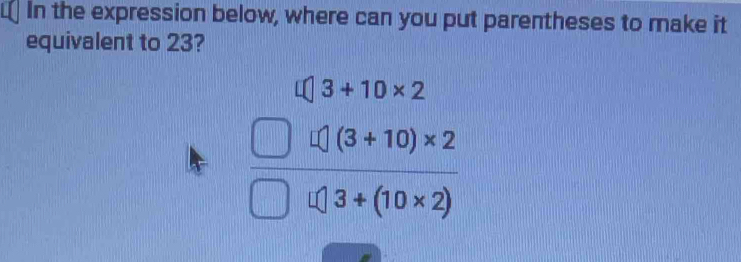 In the expression below, where can you put parentheses to make it 
equivalent to 23?
beginarrayr 4(3+3+10* 2 □ 4)* (3+10)* 2 hline □ 0encloselongdiv 3+(10* 2)endarray