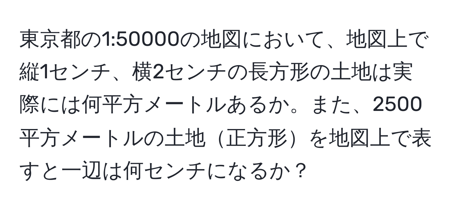 東京都の1:50000の地図において、地図上で縦1センチ、横2センチの長方形の土地は実際には何平方メートルあるか。また、2500平方メートルの土地正方形を地図上で表すと一辺は何センチになるか？