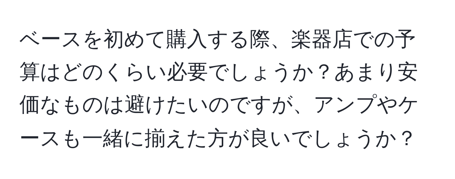 ベースを初めて購入する際、楽器店での予算はどのくらい必要でしょうか？あまり安価なものは避けたいのですが、アンプやケースも一緒に揃えた方が良いでしょうか？