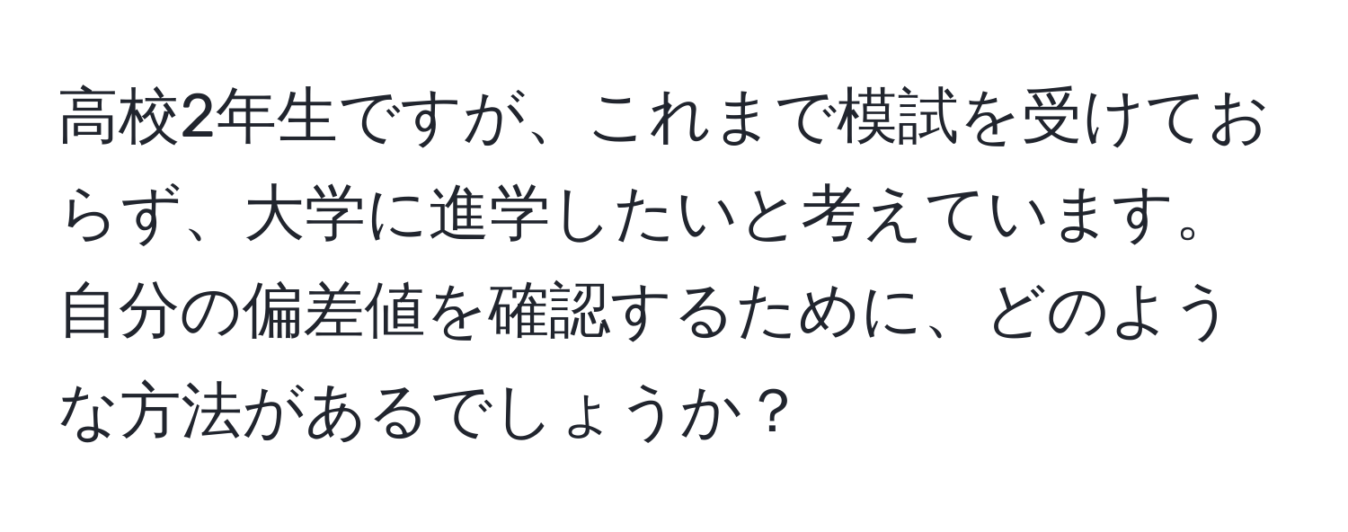 高校2年生ですが、これまで模試を受けておらず、大学に進学したいと考えています。自分の偏差値を確認するために、どのような方法があるでしょうか？