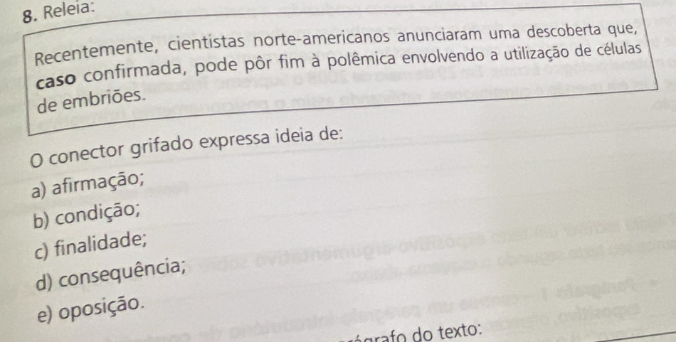 Releia:
Recentemente, cientistas norte-americanos anunciaram uma descoberta que,
caso confirmada, pode pôr fim à polêmica envolvendo a utilização de células
de embriões.
O conector grifado expressa ideia de:
a) afirmação;
b) condição;
c) finalidade;
d) consequência;
e) oposição.
grafo do texto: