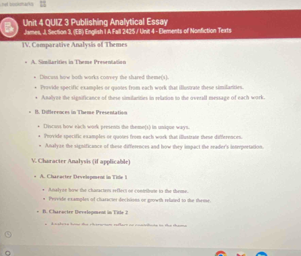 net bookumarks
Unit 4 QUIZ 3 Publishing Analytical Essay
James, J, Section 3, (EB) English I A Fall 2425 / Unit 4 - Elements of Nonfiction Texts
IV. Comparative Analysis of Themes
A. Similarities in Theme Presentation
Discuss how both works convey the shared theme(s).
Provide specific examples or quotes from each work that illustrate these similarities.
Analyze the significance of these similarities in relation to the overall message of each work.
B. Differences in Theme Presentation
Discuss how each work presents the theme(s) in unique ways.
Provide specific examples or quotes from each work that illustrate these differences.
Analyze the significance of these differences and how they impact the reader's interpretation.
V. Character Analysis (if applicable)
A. Character Development in Title 1
Analyze how the characters reflect or contribute to the theme.
Provide examples of character decisions or growth related to the theme.
B. Character Development in Title 2
Ansleve how the characters reflect of contribute to the thome