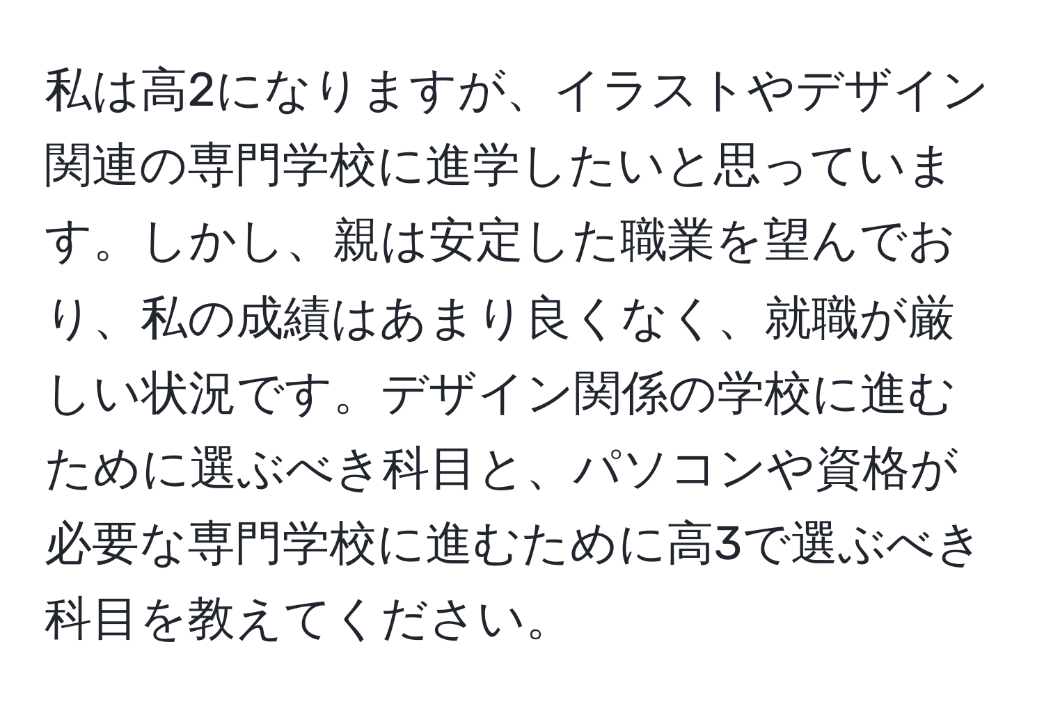 私は高2になりますが、イラストやデザイン関連の専門学校に進学したいと思っています。しかし、親は安定した職業を望んでおり、私の成績はあまり良くなく、就職が厳しい状況です。デザイン関係の学校に進むために選ぶべき科目と、パソコンや資格が必要な専門学校に進むために高3で選ぶべき科目を教えてください。