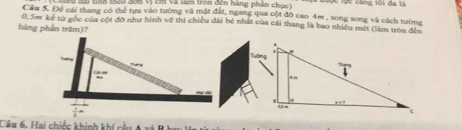 Chều đài tính theo đơn Vị cm và làm tròn đến hàng phân chục) u được lực căng tôi đa là
Cầu 5. Đề cái thang có thể tựa vào tường và mặt đất, ngang qua cột đỡ cao 4m , song song và cách tường
0,5m kể từ gốc của cột đỡ như hình vẽ thì chiều dài bé nhất của cái thang là bao nhiêu mét (làm tròn đến
hàng phần trăm)?
Câu 6, Hai chiếc khinh khí cầu A và B hý