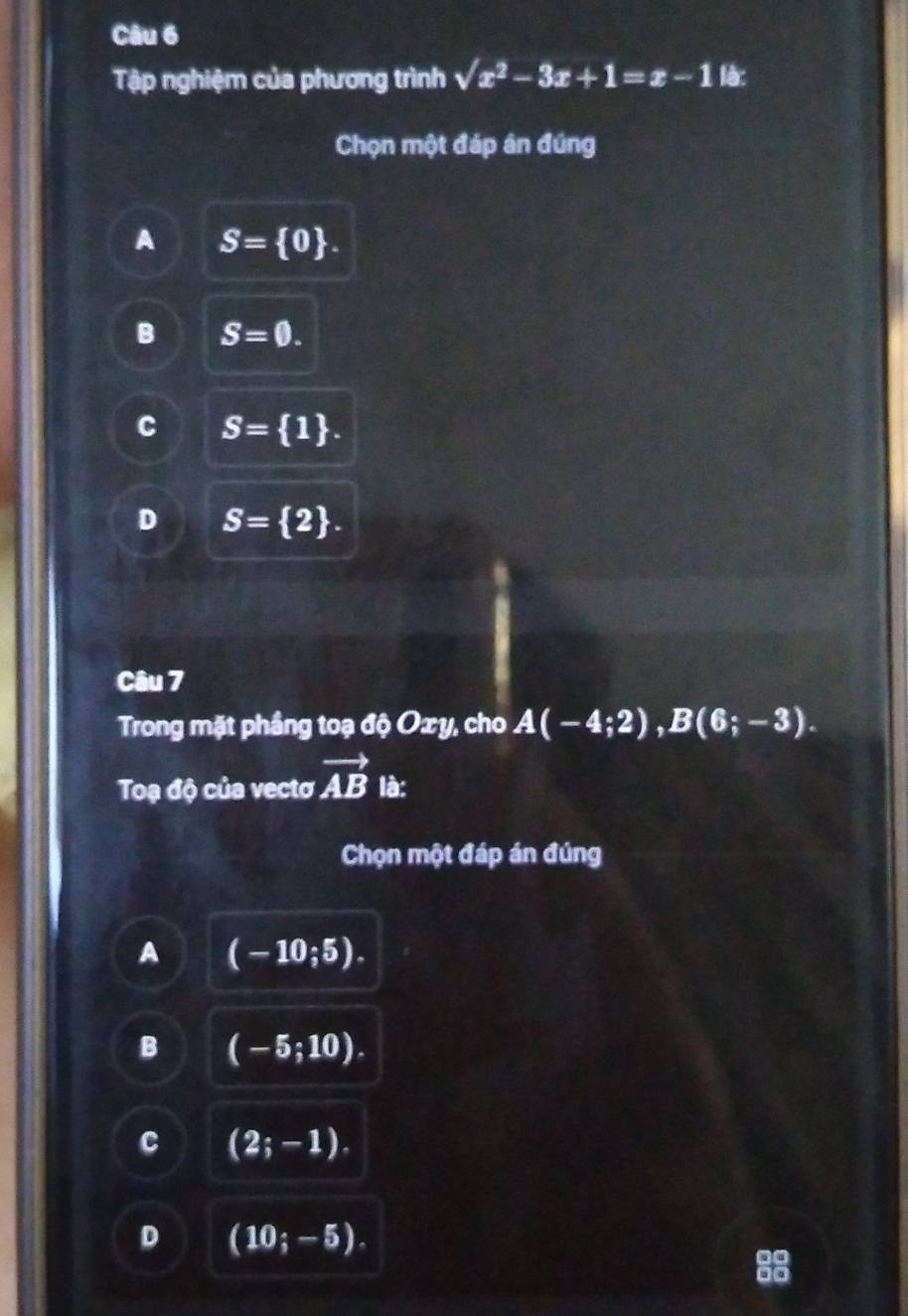 Tập nghiệm của phương trình sqrt(x^2)-3x+1=x-1 là:
Chọn một đáp ân đúng
A S= 0.
B S=0.
C S= 1.
D S= 2. 
Câu 7
Trong mặt phầng toạ độ Oxy, cho A(-4;2), B(6;-3). 
Toạ độ của vectơ vector AB là:
Chọn một đáp án đúng
A (-10;5).
B (-5;10).
C (2;-1).
D (10;-5).