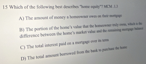 Which of the following best describes "home equity"? MCM .1.3
A) The amount of money a homeowner owes on their mortgage
B) The portion of the home’s value that the homeowner truly owns, which is the
difference between the home’s market value and the remaining mortgage balance
C) The total interest paid on a mortgage over its term
D) The total amount borrowed from the bank to purchase the home