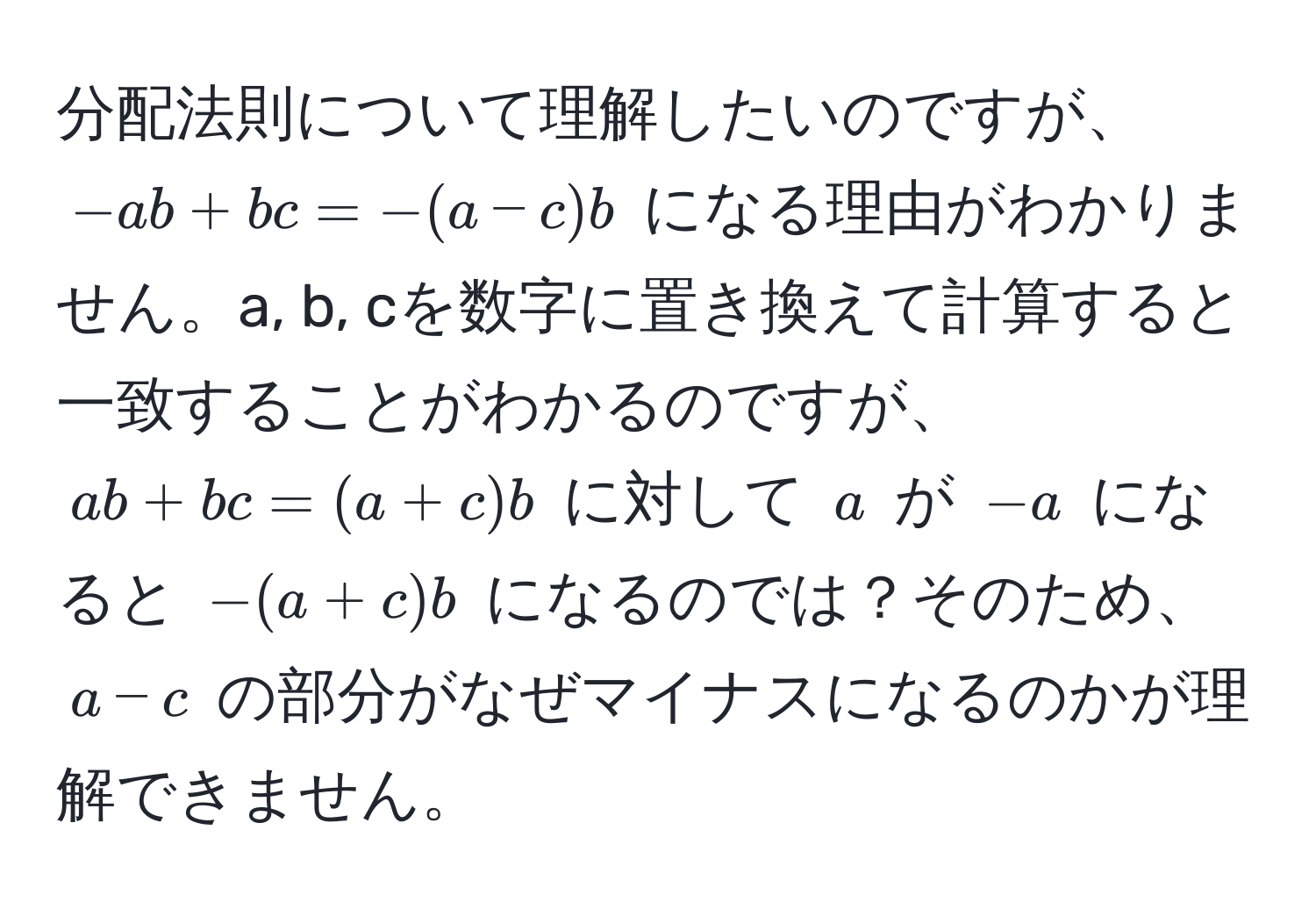 分配法則について理解したいのですが、$-ab + bc = -(a - c)b$ になる理由がわかりません。a, b, cを数字に置き換えて計算すると一致することがわかるのですが、$ab + bc = (a + c)b$ に対して $a$ が $-a$ になると $-(a + c)b$ になるのでは？そのため、$a - c$ の部分がなぜマイナスになるのかが理解できません。