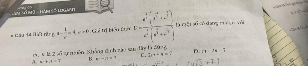 Jơng 06
* Câu 14: Tinh giả trị của bi
TàM Số Mũ - hàM số LOGARIT
P=(7+4sqrt(3))
* Câu 16 Chọ số
» Câu 14.Biết rằng a- 1/a =4, a>0. Giá trị biểu thức D=frac a^(frac 4)3(a^(frac -3)3+a^(frac 2)3)a^(frac 1)4(a^(frac 1)4+a^(frac -1)4) là một số có dạng m+sqrt(n) với
m, n là 2shat o tự nhiên. Khẳng định nào sau đây là đúng
A. m+n=7 B. m-n=7 C. 2m+n=7 D. m+2n=7
20 17 2016