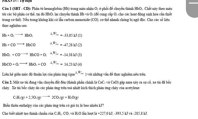 (SBT - CD): Phân tử hemoglobin (Hb) trong máu nhận O_2 ở phổi để chuyển thành HbO_2. Chất này theo máu
tới các bộ phận cơ thể, tại đó HbO_2 lại chuyển thành Hb và O_2 (đề cung cấp O_2 cho các hoạt động sinh hóa cần thiết
trong cơ thể). Nếu trong không khí có lẫn carbon monoxide (CO) 0, cơ thể nhanh chóng bị ngộ độc. Cho các số liệu
thực nghiệm sau:
Hb+O_2to HbO_2 △ _rH_(7m)°=-33,05kJ(1)
Hb+COto HbCO △ _(1')°=-47,28kJ(2)
HbO_2+CO^(to)HbCO+O_2xrightarrow △ ,H_200=-14,38kJ(3)
HbCO+O_2to HbO_2+CO^ △ _rH_(200)°=14,23kJ(4)
Liên hệ giữa mức độ thuận lợi của phản ứng (qua^(△ _r)H_(200)°) với những vấn đề thực nghiệm nêu trên.
Câu 2. Một xe tải đang vận chuyển đất đèn (thành phần chính là CaC_2vaCaO) gặp mưa xảy ra sự co , xe tải đã bốc
cháy. Xe tải bốc cháy do các phản ứng trên toả nhiệt kích thích phản ứng cháy của acetylene:
C_2H_2(g)+2,5O_2(g)to 2CO_2(g)+H_2O(g)
Biển thiên enthalpy của các phản ứng trên có giá trị là bao nhiêu kJ?
Cho biết nhiệt tạo thành chuẩn ciaC_2H_2,CO_2 và H_2C 0 lần lượt 1a+227,0kJ;-393 ,5 kJ và -285,8 kJ.