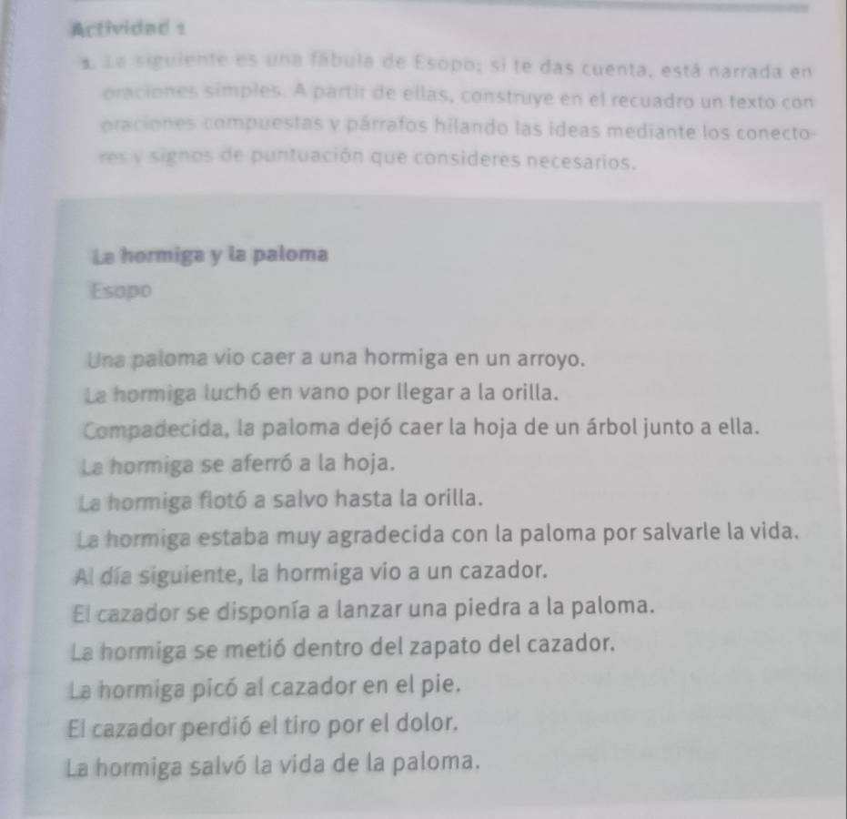 Actividad s 
a. La siguiente es una fábula de Esopo; si te das cuenta, está narrada en 
oraciones simples. A partir de ellas, construye en el recuadro un texto con 
oraciones compuestas y párrafos hilando las ideas mediante los conecto- 
res y signos de puntuación que consideres necesarios. 
La hormiga y la paloma 
Esopo 
Una paloma vio caer a una hormiga en un arroyo. 
La hormiga luchó en vano por llegar a la orilla. 
Compadecida, la paloma dejó caer la hoja de un árbol junto a ella. 
La hormiga se aferró a la hoja. 
La hormiga flotó a salvo hasta la orilla. 
La hormiga estaba muy agradecida con la paloma por salvarle la vida. 
Al día siguiente, la hormiga vio a un cazador. 
El cazador se disponía a lanzar una piedra a la paloma. 
La hormiga se metió dentro del zapato del cazador. 
La hormiga picó al cazador en el pie. 
El cazador perdió el tiro por el dolor. 
La hormiga salvó la vida de la paloma.