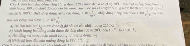 cau, th sih chón dùng noặc sar.
Cầu 1. Một bát bằng đồng nặng 150 g đựng 220 g nước đều ở nhiệt độ 20°C Thả một miếng đồng hình trụ
khối lượng 300 g ở nhiệt độ cao vào bát nước làm nước sôi và chuyển 5,00 g nước thành hơi. Nhiệt độ cuối
của hệ là 100°C *. Biết nhiệt dung riêng của đồng là 380 J/Kg.K ; nhiệt dung riêng của nước 4200 J/KgK  và nhiệt
hoá hơi riêng của nước 2, 26.10^6 I/Kg . 
a) Đê làm hóa hơi 1g nước ở nhiệt độ sôi thì cần nhiệt lượng 2260KJ
b) Nhiệt lượng bát đồng nhận được để tăng nhiệt độ từ 20°C đến 100°C là 4560J
e) Bát đồng và nước nhận nhiệt lượng từ miếng đồng.
d) Nhiệt độ ban đầu của miếng đồng là 887, 5°C
V ù ng tay đầy nít-tông đi xuống và vừa nung nóng khổi khi trong