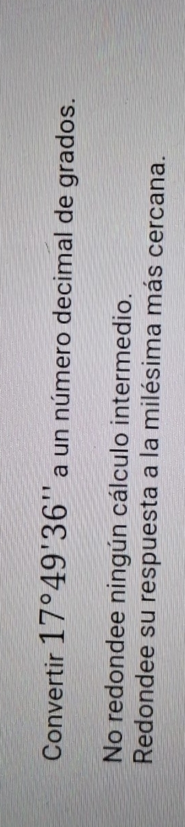 Convertir 17°49'36'' a un número decimal de grados.
No redondee ningún cálculo intermedio.
Redondee su respuesta a la milésima más cercana.