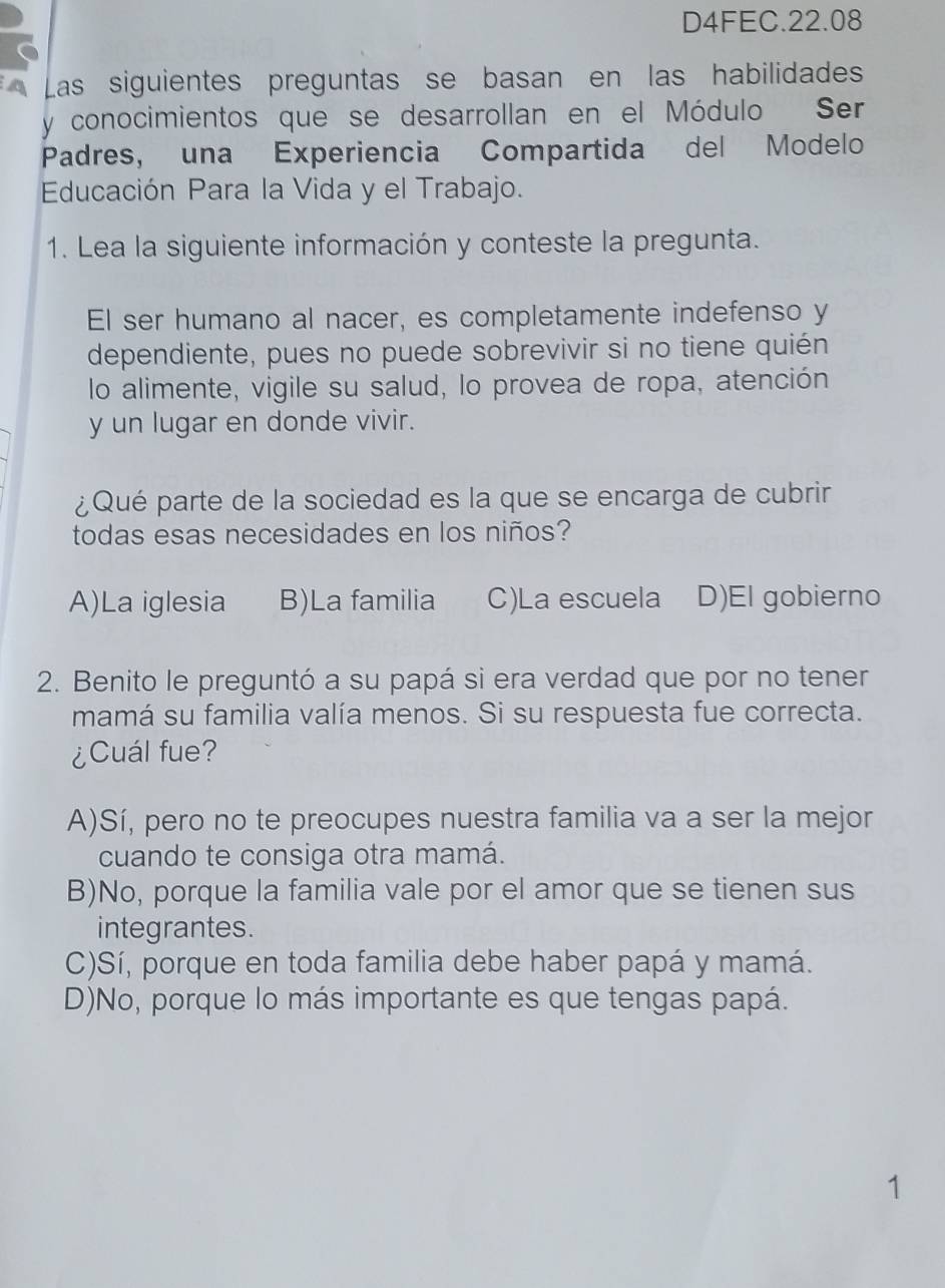 D4FEC.22.08
A Las siguientes preguntas se basan en las habilidades
y conocimientos que se desarrollan en el Módulo Ser
Padres, una Experiencia Compartida del Modelo
Educación Para la Vida y el Trabajo.
1. Lea la siguiente información y conteste la pregunta.
El ser humano al nacer, es completamente indefenso y
dependiente, pues no puede sobrevivir si no tiene quién
lo alimente, vigile su salud, lo provea de ropa, atención
y un lugar en donde vivir.
¿Qué parte de la sociedad es la que se encarga de cubrir
todas esas necesidades en los niños?
A)La iglesia B)La familia C)La escuela D)El gobierno
2. Benito le preguntó a su papá si era verdad que por no tener
mamá su familia valía menos. Si su respuesta fue correcta.
¿Cuál fue?
A)Sí, pero no te preocupes nuestra familia va a ser la mejor
cuando te consiga otra mamá.
B)No, porque la familia vale por el amor que se tienen sus
integrantes.
C)Sí, porque en toda familia debe haber papá y mamá.
D)No, porque lo más importante es que tengas papá.
1