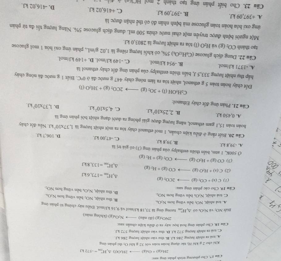 Cho phương trình phản ứng sau:
2H_2(g)+O_2(g)to 2H_2O(l)△ _rH_(291)°=-572kJ
Khi cho 2 g khí H: tác dụng hoàn toàn với 32 g khí O_2 thì phān ứng
A. toả ra nhiệt lượng 286 kJ. B. thu vào nhiệt lượng 286 kJ.
C. toả ra nhiệt lượng 572 kJ. D. thu vào nhiệt lượng 572 kJ.
Câu 18. Cho phản ứng hoá học xảy ra ở điều kiện chuẩn sau:
2NO_2(g)(doniu)to N_2O_4(g) (không màu)
Biết NO_2 và N_2O_4 có △ _tH_(298)° tương ứng là 33,18 kJ/mol và 9,16 kJ/mol. Điều này chứng tô phản ứng
A. toá nhiệt, NO_2 bền vững hơn N_2O_4.
B. thu nhiệt, NO_2 bền vững hơn
C. toà nhiệt, N_2O_4 bền vũng hơn NO_2. N_2O_4
D. thu nhiệt, N_2O. bền vững hơn NO_2.
Câu 19, Cho các phân ứng sau:
(1) C(s)+CO_2(g)to 2CO_2(g)
△ _xH_(500)°=173,6kJ
(2) C(s)+H_2O(g)to CO(g)+H_2(g) △ _rH_(500)°=133,8kJ
(3) CO(g)+H_2O(g)to CO_2(g)+H_2(g)
Ở 500K, 1 atm, biển thiên enthalpy của phản ứng (3) có giá trị là
A. -39,8 kJ. B. 39,8 kJ. C. -47,00 kJ. D. 106,7 kJ.
Câu 20. Biết rằng ở điều kiện chuẩn, 1 mol ethanol cháy tỏa ra một nhiệt lượng là 1,37* 10^3kJ. Nếu đốt cháy
hoàn toàn 15,1 gam ethanol, năng lượng được giải phóng ra dưới dạng nhiệt bởi phân ứng là
A. 0,450 kJ. B. 2,25* 10^3kJ. C. 4,5* 10^2kJ. D. 1,37* 10^3kJ.
Câu 21. Phản ứng đốt cháy Ethanol:
C_2H_5OH(l)+3O_2(g)to 2CO_2(g)+3H_2O(l)
Đốt cháy hoàn toàn 5 g ethanol, nhiệt tỏa ra làm nóng chảy 447 g nước đá ở 0°C. Biết 1 g nước đá nóng chảy
hấp thụ nhiệt lượng 333,5 J, biến thiên enthalpy của phản ứng đốt cháy ethanol là
A. -1371 kJ/mol. B. -954 kJ/mol. C. -149 kJ/mol. D. +149 kJ/mol
Câu 22. Dung dịch glucose (C_6H_12O_6)5% 0, có khối lượng riêng là 1,02 g/mL, phản ứng oxỉ hóa 1 mol glucose
g) và
tạo thành CO_2 (x) H_2O (l) tỏa ra nhiệt lượng là 2803,0 kJ.
Một người bệnh được truyền một chai nước chứa 500 mL dung dịch glucose 5%. Năng lượng tối đa từ phản
ứng oxi hóa hoàn toàn glucose mà bệnh nhân đó có thể nhận được là
A. +397,09 kJ. B. -397,09 kJ. C. +416,02 kJ. D. -416,02 kJ.
Câu 23. Cho biết phản ứng tạo thành 2 mol HCl(g) ở