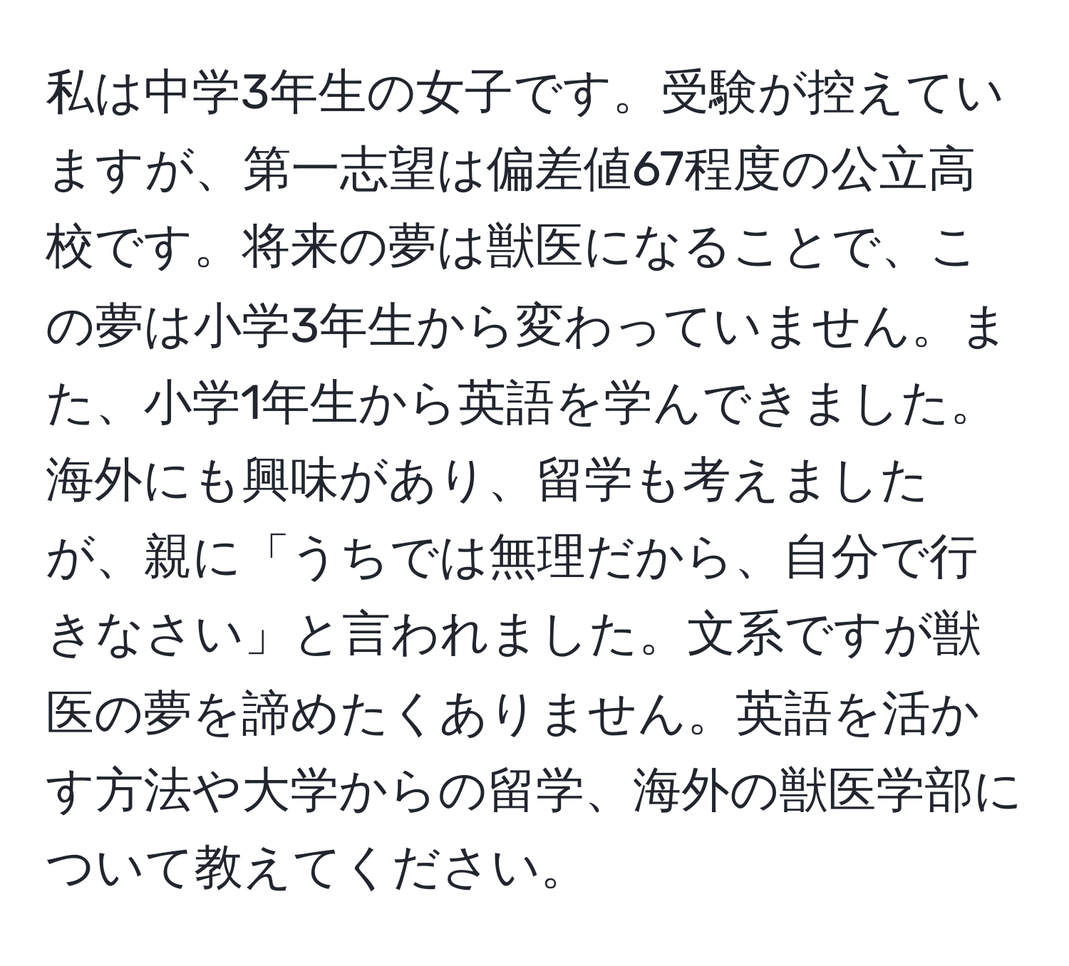 私は中学3年生の女子です。受験が控えていますが、第一志望は偏差値67程度の公立高校です。将来の夢は獣医になることで、この夢は小学3年生から変わっていません。また、小学1年生から英語を学んできました。海外にも興味があり、留学も考えましたが、親に「うちでは無理だから、自分で行きなさい」と言われました。文系ですが獣医の夢を諦めたくありません。英語を活かす方法や大学からの留学、海外の獣医学部について教えてください。