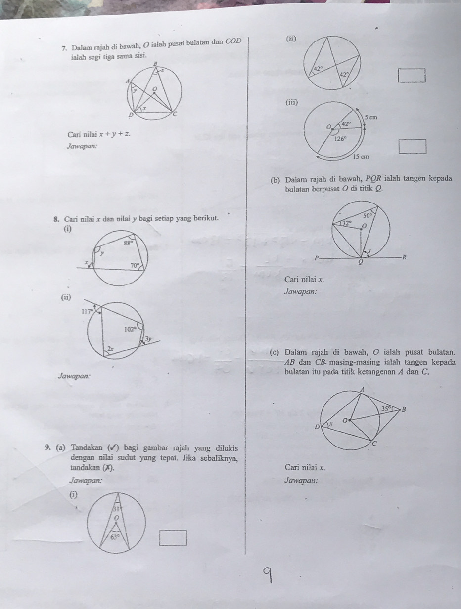 Dalam rajah di bawah, O ialah pusat bulatan dan COD (ii)
ialah segi tiga sama sisi.
(iii
Cari nilai x+y+z.
Jawapan:
(b) Dalam rajah di bawah, PQR ialah tangen kepada
bulatan berpusat 0 di titik Q.
8. Cari nilai x dan nilai y bagi setiap yang berikut.
(i)
Cari nilai x.
Jawapan:
(ii)
(c) Dalam rajah di bawah, O ialah pusat bulatan.
AB dan CB masing-masing ialah tangen kepada
Jawapan: bulatan itu pada titik ketangenan A dan C.
9. (a) Tandakan (✓) bagi gambar rajah yang dilukis
dengan nilai sudut yang tepat. Jika sebaliknya,
tandakan (X). Cari nilai x.
Jawapan: Jawapan:
(1)